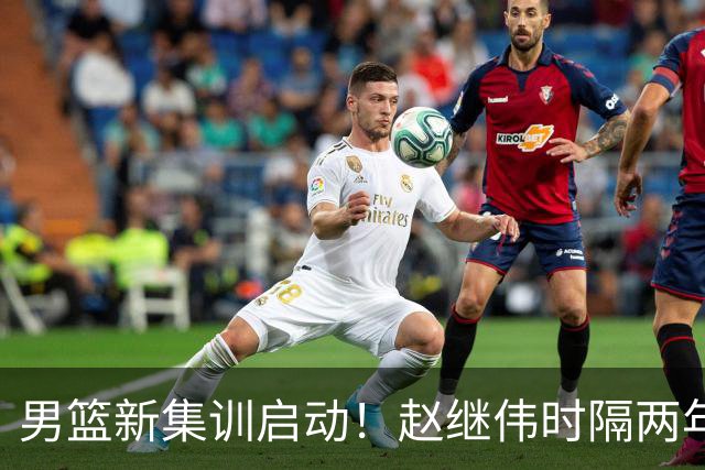 男篮新集训启动！赵继伟时隔两年任队长，全新阵容冲击世预赛两连胜